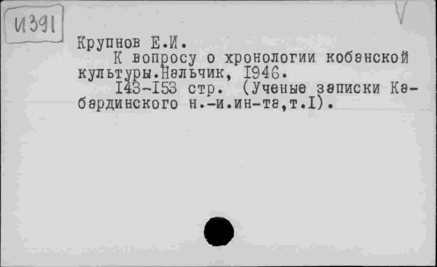 ﻿Ol
Крупнов ЕЛ.
К вопросу о хронологии кобанской культуры.Нальчик, 1946.
143-153 стр. (Ученые записки Кабардинского н.—и.ин—та,т•I).